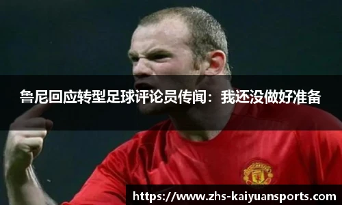 鲁尼回应转型足球评论员传闻：我还没做好准备