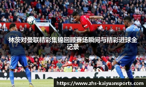 林茨对曼联精彩集锦回顾赛场瞬间与精彩进球全记录